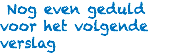  Nog even geduld voor het volgende verslag